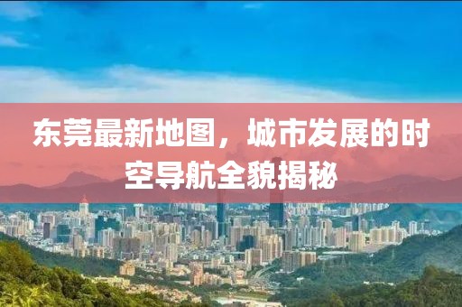 东莞最新地图，城市发展的时空导航全貌揭秘