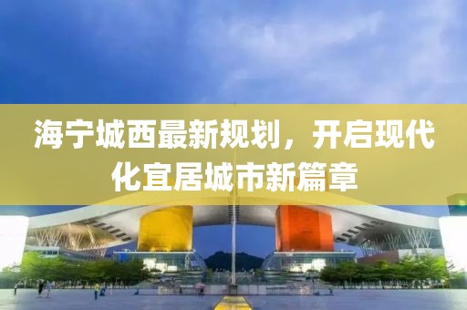 海宁城西最新规划，开启现代化宜居城市新篇章
