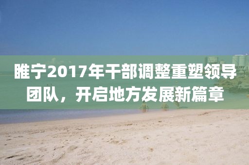 睢宁2017年干部调整重塑领导团队，开启地方发展新篇章