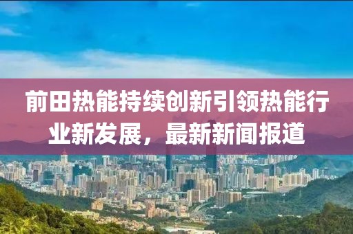 前田热能持续创新引领热能行业新发展，最新新闻报道