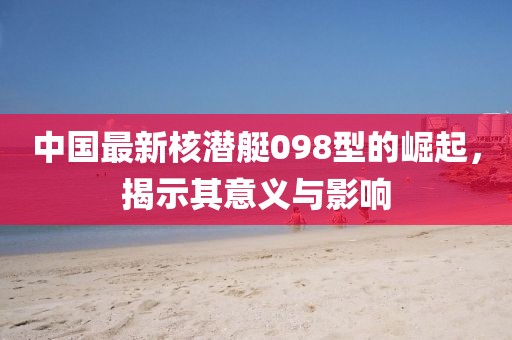 中国最新核潜艇098型的崛起，揭示其意义与影响