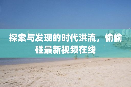 探索与发现的时代洪流，偷偷碰最新视频在线
