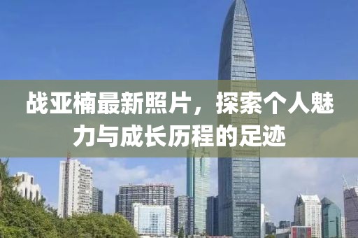 战亚楠最新照片，探索个人魅力与成长历程的足迹