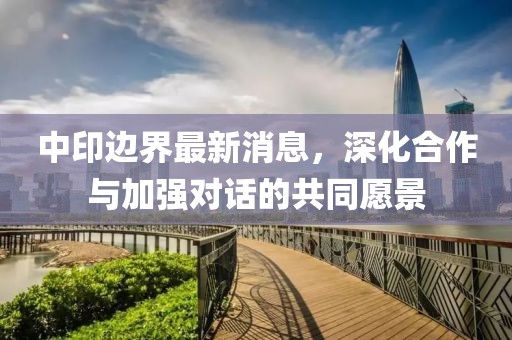 中印边界最新消息，深化合作与加强对话的共同愿景