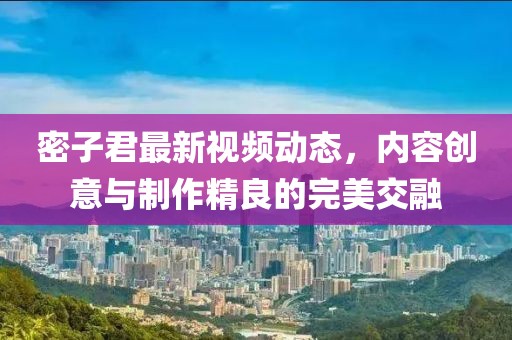 密子君最新视频动态，内容创意与制作精良的完美交融