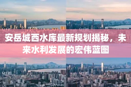 安岳城西水库最新规划揭秘，未来水利发展的宏伟蓝图