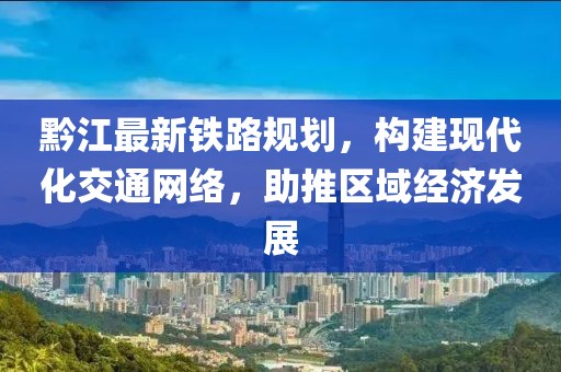黔江最新铁路规划，构建现代化交通网络，助推区域经济发展