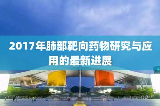 2017年肺部靶向药物研究与应用的最新进展