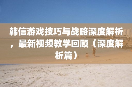 韩信游戏技巧与战略深度解析，最新视频教学回顾（深度解析篇）