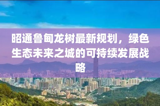 昭通鲁甸龙树最新规划，绿色生态未来之城的可持续发展战略