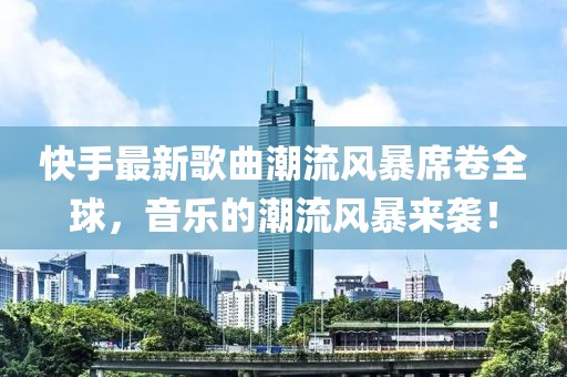 快手最新歌曲潮流风暴席卷全球，音乐的潮流风暴来袭！