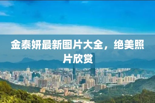 金泰妍最新图片大全，绝美照片欣赏