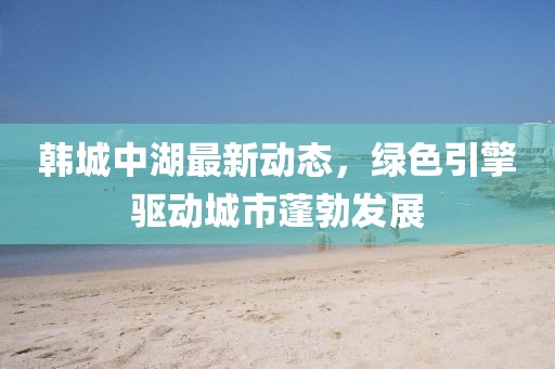 韩城中湖最新动态，绿色引擎驱动城市蓬勃发展