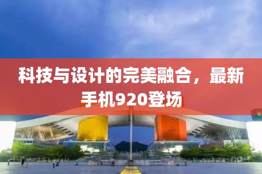 科技与设计的完美融合，最新手机920登场