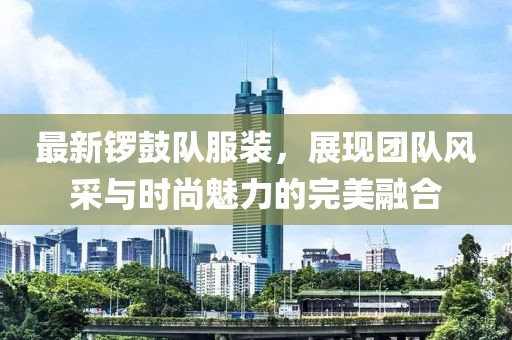 最新锣鼓队服装，展现团队风采与时尚魅力的完美融合