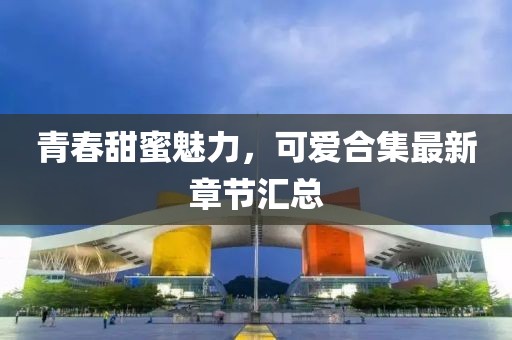 青春甜蜜魅力，可爱合集最新章节汇总