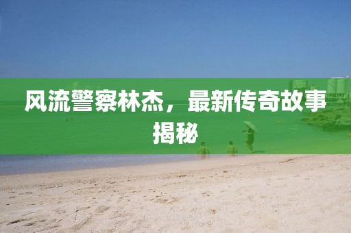 风流警察林杰，最新传奇故事揭秘