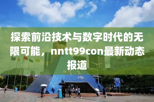 探索前沿技术与数字时代的无限可能，nntt99con最新动态报道