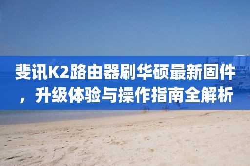 斐讯K2路由器刷华硕最新固件，升级体验与操作指南全解析