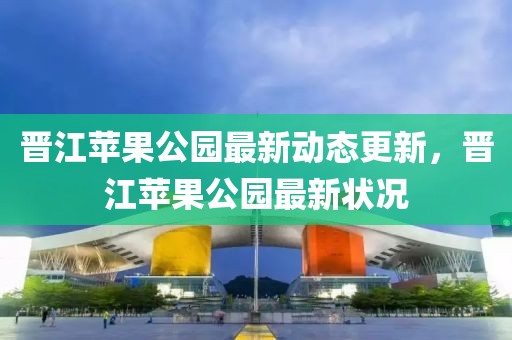 晋江苹果公园最新动态更新，晋江苹果公园最新状况