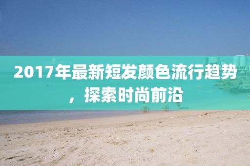 2017年最新短发颜色流行趋势，探索时尚前沿