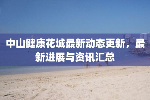 中山健康花城最新动态更新，最新进展与资讯汇总