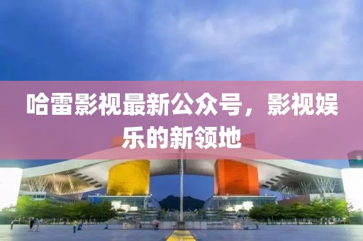 哈雷影视最新公众号，影视娱乐的新领地