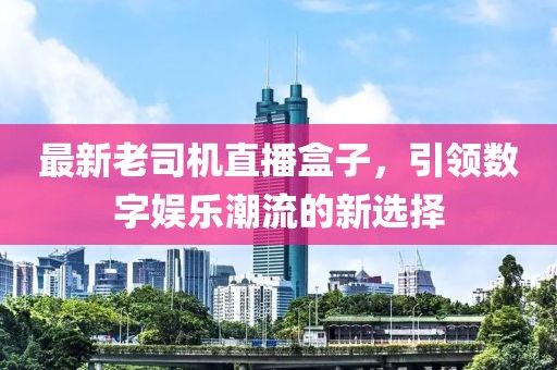 最新老司机直播盒子，引领数字娱乐潮流的新选择