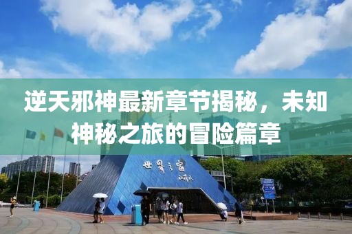 逆天邪神最新章节揭秘，未知神秘之旅的冒险篇章