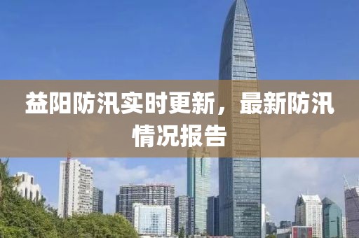 益阳防汛实时更新，最新防汛情况报告