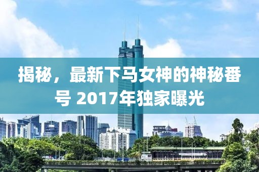 揭秘，最新下马女神的神秘番号 2017年独家曝光