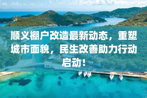 顺义棚户改造最新动态，重塑城市面貌，民生改善助力行动启动！
