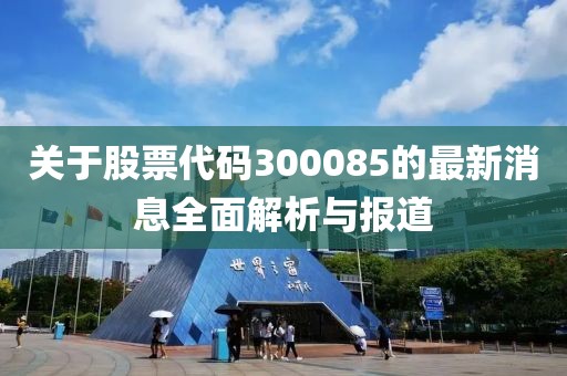 关于股票代码300085的最新消息全面解析与报道