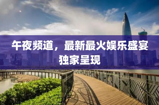 午夜频道，最新最火娱乐盛宴独家呈现