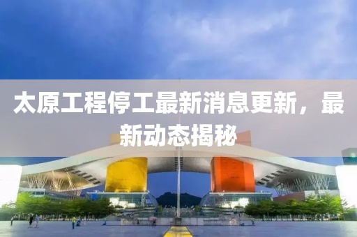 太原工程停工最新消息更新，最新动态揭秘