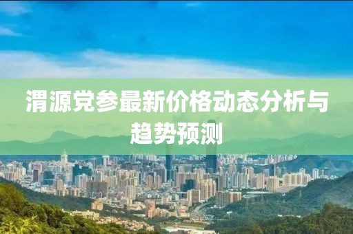 渭源党参最新价格动态分析与趋势预测