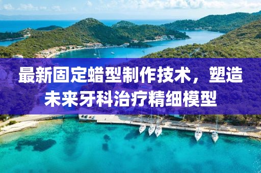 最新固定蜡型制作技术，塑造未来牙科治疗精细模型