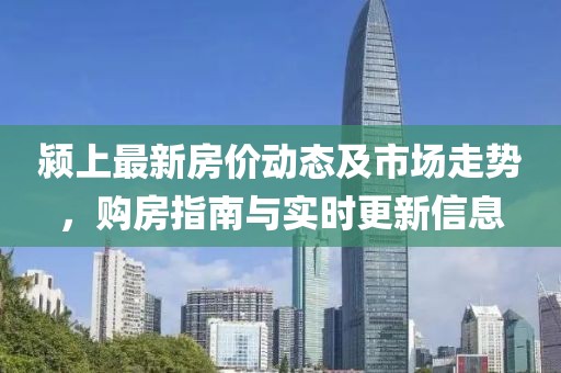 颍上最新房价动态及市场走势，购房指南与实时更新信息