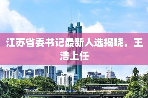 江苏省委书记最新人选揭晓，王浩上任