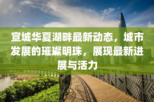 宣城华夏湖畔最新动态，城市发展的璀璨明珠，展现最新进展与活力