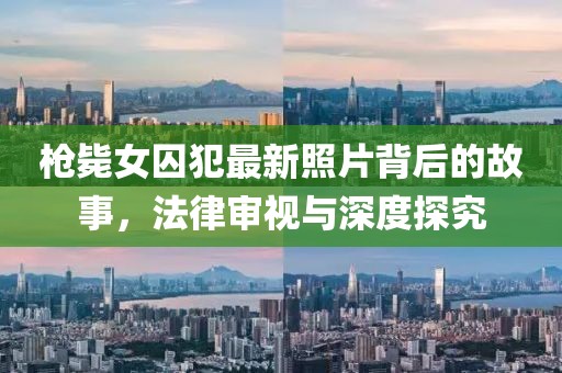 枪毙女囚犯最新照片背后的故事，法律审视与深度探究