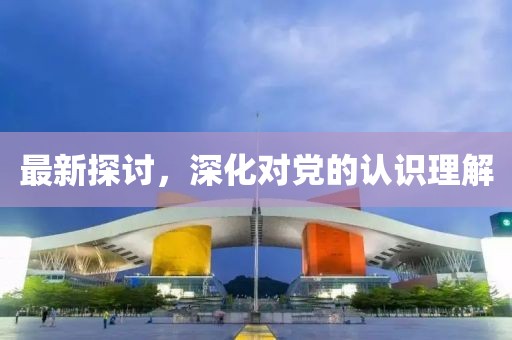 最新探讨，深化对党的认识理解