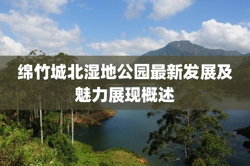 绵竹城北湿地公园最新发展及魅力展现概述