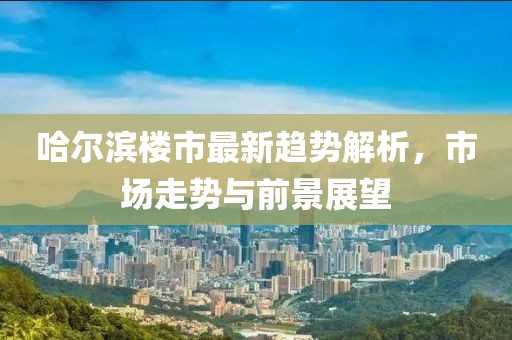 哈尔滨楼市最新趋势解析，市场走势与前景展望