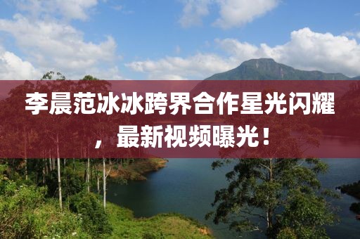 李晨范冰冰跨界合作星光闪耀，最新视频曝光！