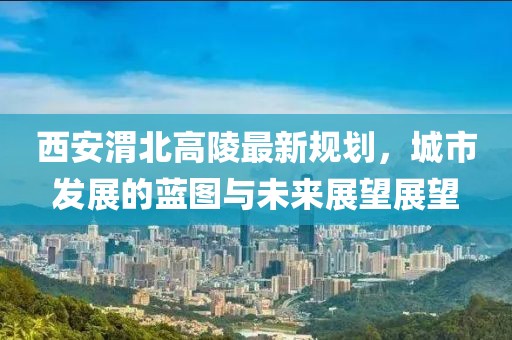 西安渭北高陵最新规划，城市发展的蓝图与未来展望展望