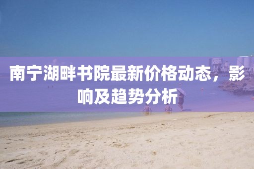 南宁湖畔书院最新价格动态，影响及趋势分析