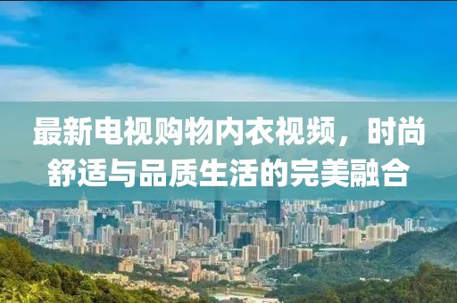 最新电视购物内衣视频，时尚舒适与品质生活的完美融合
