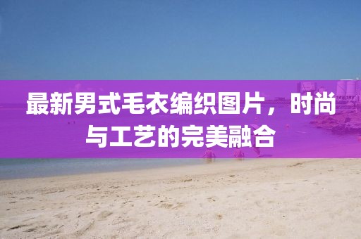 最新男式毛衣编织图片，时尚与工艺的完美融合