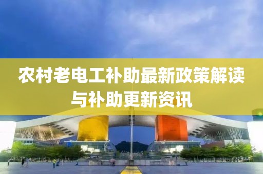 农村老电工补助最新政策解读与补助更新资讯
